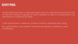 .
Krahas denimit kontraktor e drejta njeh kushtin penal- ku nënkuptohet shuma në të holla
të cilat është i obliguar ti paguajë (në rastet e parapara me ligj), kur nuk përmbushen ose
përmbushen në menyrë jo të rregullt.
Kushti penal është lloi i sanksionit pronësoro-juridik ku parashihet edhe me ligj.
Psh. punët bankiere, kurse të dënimi kontraktor përcaktohen me dëshiren e palve
kontraktuese.
 