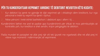 .
1. Kur debitori ka qenë ne gjendje të dijë veprimet që i shkaktojn dëm kreditorit, kur nga
përsonat e tretë ky veprim ka qenë i njohur,
2. Nëse përsoni i tretë është bashkëshort i debitorit apo i afem i tij ...
Kundërshtimi bëhet me anë të padisë apo kundërshimit për shkak të mos përmbushjës së
kontratës psh, kur kreditori e shet sendin, krijon përgjegjësi të debitori.
Padia mundet të paraqitet në afat prej një viti tek (punët me ngarkesë) dhe në afat prej tri
viteve nga momenti i ndërrmarrjës së veprimeve.
 