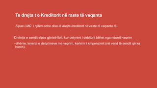 Te drejta t e Kreditorit në raste të veqanta
Sipas LMD i njifen edhe disa të drejta kreditorit në raste të veqanta të:
Dhënija e sendit sipas gjinisë-lloit, kur detyrimi i debitorit bëhet nga ndonjë veprim
–dhënie, kryerja e detyrimeve me veprim, kerkimi i kmpenzimit (në vend të sendit që ka
borxh).
 
