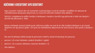 Nga momenti i krijimit deri në momentin e përmbushjes mund të ndodhin modifikim të caktuara të
marrëdhenieve ekzistuese detyrimore, ku mund të ndrrohen kreditori dhe debitori...
Ndrrimi i subjekteve ka qëllim bartjen e kerkesave, marrjen e borxhit nga përsonat e tretë ose dergimi i
dorxhit tek përsonat e tretë...
Bartja e kërkesës (cesioni) është punë ndihmse juridike me anë të së cilës kreditori kërkesen e tij e bartë
detyrimin në një përson tjetër, i cili hynë në marrëdhenie detyrimore në vend të tij ku dhe quhet si (keditori i
ri).
Me anë të kërkeses bëhet bartja të personat e tretë ku duhet të ekzistojn tre persona:
a. personi i cili e bart kërkesën-cedenti (kreditori i vjetër)
b. përsoni i cili e pranon kërkesen-cesionari (kreditori i ri)
c. dhe debitori.
 