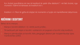 .Kur shuhet marrdhënia në mes të kreditorit të vjetër dhe debitorit ? -në fakt shuhet, nga
momenti i kalimit të kërkesës së kreditorit të ri.
Kreditori i ri i fiton të gjitha të drejtat në momentin e hyrjës në marrëdheniet detyrimore.
Bëhet në tri menyra:
1. Marrja e borxhit (debitori i ri) -është punë juridike...
2. Të bashkuarit për larjen e borxhit –solidarizim në pagesen e borxhit ndaj kreditorit,
3. Marrja e përmbushjës së borxhit. Këtu përgjegjet debitori për mospërmbushje sipas
marrëveshies (LMD).
 