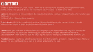 Kushtetuta është akti më i lart juridik e politik i sheteti me të cilen rregullohet tër sfera e jetës shoqërore ekonomike,
politike, juridike e nje një vendi dhe si e tillë konsiderohet si burim kryesor i së drejtës së një shteti.
Ligji është akte juridi me të cilin përcaktohet dhe rregullohet një qështje e caktuar, i cili sipasë hirarkin vihet menjehere pas
Kushtetutës.
Ligji është vullnet i klases sunduese-shoqërise
Doket-zakonet në kohen kur nuk ekzistonte e drejt e shkruare qështjet jan rregullur me ane e dokeve, me doke
nënkuptojm ato rregulla te sjelljes qe gjenj përdorim të gjatë ne nje vend
Uzanset bëjnë pjese në kuadër të dokeve afariste por dallojn nga to për arsyer se keto jane rregulla të shkruara dhe
sistemuar sidomose nga organizatat biznesore siç janë oda ekonomike, shoqatat e ndryshme biznesore etj...
Uzanset zbatohen vetem atëher kur palet me lidhjen e puneve juridike e kan parapar shprehimisht zbatimin e tyre.
Precedenti gjyqësor rrjedhe nga fjala latine pracedare që do të thot një qështje që ka qen e rregulluar më pare. Kështu që
gjykata... një rast... do të zgjidhete në bazë të të një rasti që ka ndodhur me parë.
 