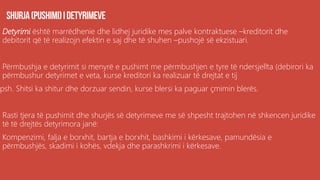 Detyrimi është marrëdhenie dhe lidhej juridike mes palve kontraktuese –kreditorit dhe
debitorit që të realizojn efektin e saj dhe të shuhen –pushojë së ekzistuari.
Përmbushja e detyrimit si menyrë e pushimt me përmbushjen e tyre të ndersjellta (debirori ka
përmbushur detyrimet e veta, kurse kreditori ka realizuar të drejtat e tij
psh. Shitsi ka shitur dhe dorzuar sendin, kurse blersi ka paguar çmimin blerës.
Rasti tjera të pushimit dhe shurjës së detyrimeve me së shpesht trajtohen në shkencen juridike
të të drejtës detyrimora janë:
Kompenzimi, falja e borxhit, bartja e borxhit, bashkimi i kërkesave, pamundësia e
përmbushjës, skadimi i kohës, vdekja dhe parashkrimi i kërkesave.
 