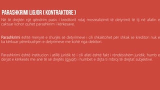 Në të drejtën një qëndrim pasiv i kreditorit ndaj mosrealizimit të detyrimit të tij në afatin e
caktuar kohor quhet parashkrim i kërkesave.
Parashkrimi është menyrë e shurjës së detyrimeve i cili shkaktohet për shkak se kreditori nuk e
ka kërkuar përmbushjen e detyrimeve me kohë nga debitori.
Parashkrimi është institucion i atillë juridik të i cili afati është fakt i rëndësishëm juridik, humb e
derjat e kërkesës me anë të së drejtës (gjyqit) i humbet e drjta ti mbroj të drejtat subjektive.
 