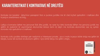 Kontrata me karakter detyrimor paraqesin lloin e punëve juridike me të cilat kryhet qarkullimi i mallrave dhe
kryerja e sherbimeve në treg...
Lidhja e kontratve bëhet me personat fizik dhe juridik, ne raste kur këto kontrata lidhen me persona juridik me
qëllim të realizimit të veprimtarisë ekonomike kësisoi kemi të bëjm me kontrata ekonomike ose siç quhen
kontrata mbi qarkullimin e mallrave.
Kontrata civilo-juridike shërbejn për realizimin e interesave private, pra si motiv kryesor është shitja me qëllim të
blerjës, kurse tek kontrat në ekonomi qëllimi i tyre është blerja me qëllim shitjës...
 