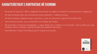 1. Kontratat në ekonomi i lidhin subjeketet ekonomike me qëllim të realizimit të veprimtarisë të regjistruar,
2. Në këto kontrata hyejn ato kontrata që kryhet qarkullimi i mallrave në treg,
3. Me këto kontrata subjektet kryejn veprimtari e tyre në mënyrë të rregullt dhe profesionale,
4. Janë kontrata folmale pra me elemente me rëndësi për lidhjen,
5. Tek kontratat në ekonomi përgjegjsia e palve është më e madhe se te kontratat civilo-juridike pra nga
rëndësia, vlera e mallrave, sigurisë juridike dhe stabiliteti ekonomik.
6. Marrëdheniet e ketyre kontratave janë të natyrës konsesuale...
 