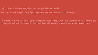 .
Kjo kontratë është e rregulluar në menyrë shumë detale.
Ku parashihen rregullat e sjelljës së palëve në marrëdhenit e shitëblerjës.
Të drejtat dhe detyrimet e njerës dhe pales tjetër rregullohen me aspektin e kontraktimit për
mënyren e dorzimit të sendit dhe përmbushjës së detyrimeve të paraparë në kontratë.
 