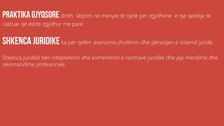dmth. Veprim në menyre të njetë për zgjidhene e një qeshtje të
caktuar që ështe zgjidhur me pare.
ka për qellim avancimin,zhvillimin dhe përsosjen e sistemit juridik.
Shkenca juridikë bën intepretimin dhe komentimin e normave juridike dhe jep mendime dhe
rekomandime profesionale.
 