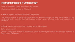 Duhet të jetë pëlqimi i palve për të lidhur këtë kontratë...
Si elemet esenciale të kontrate së shitjes janë:
a. Sendi –si objektë i kontratës duhet të jetë i përgjithshëm,
Ne raste se sendi në momentin e lidhjës së kontratës është i shkatrruar nuk krion efekte juridike, por kur
sendi është pjesë e kontratës sipas lloit të caktuar kontrata mbetet në fuqi edhe nëse sendi rastësisht është
shkatrruar.
b. Çmimi – është shprehje në të holla e vlerës së sendit të kontraktuar.
Kush e cakton qmimin?
Çmimin e caktojn palët në bazë të marrëveshies, çmimi mundet të jetë i caktuar (fiks) dhe sipas rrethanve të
tregut pra i ndryshueshëm...
 