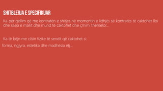 Ka për qellim që me kontratën e shitjes në momentin e lidhjës së kontratës të caktohet lloi
dhe sasia e mallit dhe mund të caktohet dhe çmimi themelor...
Ka të bëjn me cilsin fizike të sendit që caktohet si:
forma, ngjyra, estetika dhe madhësia etj...
 