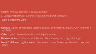 Kuptimi, rëndësia dhe llojet e punëve bankare,
a. Depozitimet bankare, b. Punët kredituese dhe punët sherbyese;
Llojet e letrave me vlerë;
Kambiali, kuptimi dhe rendësia, llojet e Kambialit, elementet e Kambialit, Punet-veprimet e
kambialit;
Qeku, kuptimi dhe rendësia, elementet, llojet e çekeve;
Fletaksionet, kuptimi dhe rëndesia, lëshimi i Fletaksioneve, përmbajtja, dhe llojet;
Letrat Kualifikuese Legjitimuese si: Libreza e kursimeve, Fletëpengu, Vertetimi i depozitës,
Taloni.
 