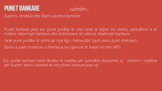 vazhdim...
Kuptimi, rëndësia dhe llojet e punëve bankare
Punët bankare janë aso punë juridike të cilat kanë të bëjnë me vlerën, qarkullimin e të
hollave nëpermjet bankave dhe shërbimeve të caktura nëpërmjet bankave.
-Janë punë juridike të vjetra që nga ligji i Hamurabit (qysh para dyzet shekujve)...
Banka e parë moderne u themelua në Gjenovë të Italisë në vitin 1407...
Sot, punët bankare kanë rëndësi të madhe për qarkullim ekonomik, si; pranimi i mjeteve
për kursim, lejimi i kredive të ndryshme konsumuese etj.
 