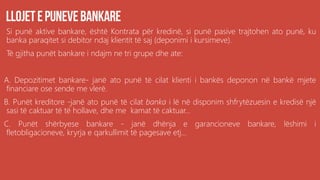 Si punë aktive bankare, është Kontrata për kredinë, si punë pasive trajtohen ato punë, ku
banka paraqitet si debitor ndaj klientit të saj (deponimi i kursimeve).
Të gjitha punët bankare i ndajm ne tri grupe dhe ate:
A. Depozitimet bankare- janë ato punë të cilat klienti i bankës deponon në bankë mjete
financiare ose sende me vlerë.
B. Punët kreditore -janë ato punë të cilat banka i lë në disponim shfrytëzuesin e kredisë një
sasi të caktuar të të hollave, dhe me kamat të caktuar...
C. Punët shërbyese bankare - janë dhënja e garancioneve bankare, lëshimi i
fletobligacioneve, kryrja e qarkullimit të pagesave etj...
 