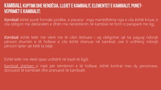Kambiali është punë formale juridike, e pavarur mga marrëdhënia nga e cila është kriuar, e
cila obligon me deklaratën e dhën me nenëshkrim në kambial në form e paraparë me ligj.
Kambiali është letër me vlerë me të cilen lëshuesi i saj obligohet që tia paguaj ndonjë
përsoni shumën e të hollave e cila është shenuar në kambial, ose ti urdhëroj ndonjë
përsoni tjeter që këtë ta bëjë.
Është letër me vlerë sipas urdhërit në bazë të ligjit,
Kambiali shërben si mjet për këmbimin e të hollave, është kontrat mes dy personave,
dorzuesit të kambialit dhe pranuesit të kambialit.
 