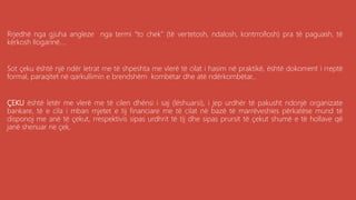Rrjedhë nga gjuha angleze nga termi “to chek” (të vertetosh, ndalosh, kontrrollosh) pra të paguash, të
kërkosh llogarinë....
Sot çeku është një ndër letrat me të shpeshta me vlerë të cilat i hasim në praktikë, është dokoment i rreptë
formal, paraqitet në qarkullimin e brendshëm kombëtar dhe atë ndërkombëtar...
ÇEKU është letër me vlerë me të cilen dhënsi i saj (lëshuarsi), i jep urdhër të pakusht ndonjë organizate
bankare, të e cila i mban mjetet e tij financiare me të cilat në bazë të marrëveshies përkatëse mund të
disponoj me anë të çekut, rrespektivis sipas urdhrit të tij dhe sipas prursit të çekut shumë e të hollave që
janë shenuar ne çek.
 