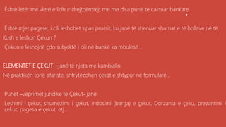 .Është letër me vlerë e lidhur drejtpërdrejt me me disa punë të caktuar bankare.
Është mjet pagese, i cili leshohet sipas prursit, ku janë të shenuar shumat e të hollave në të,
Kush e leshon Çekun ?
Çekun e leshojnë çdo subjektë i cili në bankë ka mbulesë...
ELEMENTET E ÇEKUT -janë të njeta me kambialin
Në praktikën tonë afariste, shfrytëzohen çekat e shtypur në formularë...
Punët –veprimet juridike të Çekut- janë:
Leshimi i çekut, shumëzimi i çekut, indosimi (bartja) e çekut, Dorzania e çeku, prezantimi i
çekut, pagesa e çekut, etj...
 