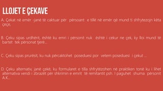 A. Çekat në emër -janë të caktuar për përsoant e tillë në emër që mund ti shfrytezojn këta
çeçe,
B. Çeku sipas urdhërit, është ku emri i përsonit nuk është i cekur ne çek, ky lloi mund të
bartet tek përsonat tjerë...
C. Çeku sipas prurësit, ku nuk përcaktohet poseduesi por vetem poseduesi i çekut ...
D. Çeku alternativ, janë çekë, ku formularet e tilla shfrytëzohen në praktiken tonë ku i lihet
alternativa vendi i zbrazët për shkrimin e emrit të remitantit psh. I paguhet shuma përsonit
A.K...
 
