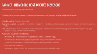 Parimet themelore të së drejtës biznesore janë:
Liria e rregullimit të marrëdhenieve juridike biznesore apo autonomia e vullnetit të palve (subjekteve biznesore)
Liria e kontraktimit (Freedom of contract)
Autonomia e vullnetit –paraqet lirinë e individit në rregullimin e marrëdhenieve biznesore pa nderhyrjen imperative të shtetit dhe organeve
të tij.
Sipas Lokut: shoqeria do te funksiononte shumë mirë, poqese lirshëm do ti përcaktonte dhe rregullonte kontratat shoqërore nga sjellja
njerzore e jo nga autoriteti suprem-mbretëror.
Autonomia e vullnetit konsiston në:
a. Përcaktimin dhe vendimmarrjen e lirë përkitazi me lidhjen e kontratës ose jo,
b. Në menyrë të vullneshëm në zgjidhjen e plës tjetër –subjekin apo partnerin biznesor
c. Pa presion dhe pa ndikim të jashtëm përcaktojn dhe miratojn formen e kontratës
d. Bashkarisht dhe mvetësisht ....
e. Me vullnet të lire e ndryshojn ose e shkëpusin marrëdhenien biznesore-kontratën
 