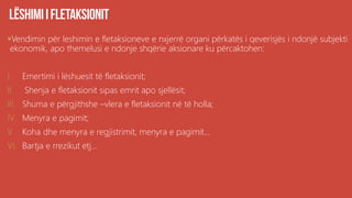 Vendimin për leshimin e fletaksioneve e nxjerrë organi përkatës i qeverisjës i ndonjë subjekti
ekonomik, apo themelusi e ndonje shqërie aksionare ku përcaktohen:
I. Emertimi i lëshuesit të fletaksionit;
II. Shenja e fletaksionit sipas emrit apo sjellësit;
III. Shuma e përgjithshe –vlera e fletaksionit në të holla;
IV. Menyra e pagimit;
V. Koha dhe menyra e regjistrimit, menyra e pagimit...
VI. Bartja e rrezikut etj...
 