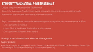 Lindja e kompanive Multinacionale, karakteristikat;
Sistemi dhe shperndarja, Transferi i teknologjisë në suaza të sistemit të Kompanive-Multinacionale;
Transformimi ndërkombëtar në ndarjen e punve të kompanive;
Tregu i përbashkët i BE-së, kuptimi dhe elementet kryesore të tregut Eurpian, parimet kryesore të BE-së:
-Liria e qarkullimit të mallrave;
-Liria e ofrimit të sherbimeve dhe i thellimi të ndërrmarrjeve;
-Liria e qarkullimit të kapitalit dhe e njerzve.
Disa trajta të larta të bashkpunimit Afarist me boten e jashtme
Kuptimi dhe llojet;
Kontratat e Lizingut, Kontrata për Licencen, Kontrata për Know-Howin, Kontrata për Faktoringun, Kontrata për
Timsheringun, Kontrata për Forfetingun, Kontrata për Koperim etj.
 