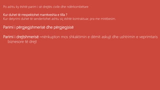 Po ashtu ky është parim i së drejtës civile dhe ndërkombëtare
Kur duhet të rrespektohet marrëveshia e tilla ?
Kur detyrimi duhet të sendertohet ashtu siç është kontraktuar, pra me mirëbesim.
Parimi i përgjegjshmerisë dhe përgjegjsisë
Parimi i drejtshmerisë –nënkupton mos shkaktimin e dëmit askujt dhe ushtrimin e veprimtaris
biznesore të drejt
 