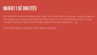 Me objekt të së drejtës kuptojmë ato fakte në të cilat është e orjentuar e drejta subjektive,
pra të gjitha ato relacione për shkak të cilave njeriu hyn në marrëdhenie juridike siç janë:
-sendet, veprimet e njeriut, të mirat personale, krimtratria shpirtërore etj.
Kush është objekt i së drejtës në të drejten tregtare?
 