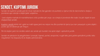 Sendet në kuptimin juridik janë të mirat matriale të cilat gjenden në pushtetin e njeriut mbi të cilat kriohet e drejta e
pronësisë apo ndonjë e drejtë tjetër subjektive.
-Janë objekte matriale të marrëdhenieve civilo-juridike për arsye se e drejta e pronësisë dhe reale i ka për objekt të tyre
drejtperdrejt sendet.
Kuptimi i sendit është më i gjërë se malli ngase janë me natyre me dhe pushtet të njeriut pa marr pasaszysh a janë objekt i
punës apo të destinuar për tregun.
Për të drejten janë me rendësi vetem ato sende që munden me qenë objet i qarkulimit juridik.
Sendet në përdorim të përgjithshëm: lumenjët, liqenet, portet, airoportet, rrugët këto janë jashtë qarkullimit juridik, këto
rregullohen me dispozita të së drejtës administrative.
 