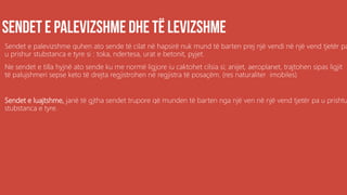 Sendet e palevizshme quhen ato sende të cilat në hapsirë nuk mund të barten prej një vendi në një vend tjetër pa
u prishur stubstanca e tyre si : toka, ndertesa, urat e betonit, pyjet.
Ne sendet e tilla hyjnë ato sende ku me normë ligjore iu caktohet cilsia si; anijet, aeroplanet, trajtohen sipas ligjit
të palujshmeri sepse keto të drejta regjistrohen në regjistra të posaçëm. (res naturaliter imobiles)
Sendet e luajtshme, janë të gjtha sendet trupore që munden të barten nga një ven në një vend tjetër pa u prishtu
stubstanca e tyre.
 
