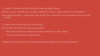 .
 Sendet e caktuara individuale dhe ato të caktuara sipasë gjinisë;
Veturat e punuar me dorë sipas porositsit, fotografit e Pikasos, rrobët e porositura individualisht..
Sipas gjinisë percaktimi i sendit bëhet sipas gjinisë, lloit, masës dhe numrit, shpeshher behen me punë
juridike.
 Sendet konsumuese dhe ato jo konsumuese;
Janë sendet të levizshme ku i plotsojn dy kushte:
a. Nëse janë të destinuar të shpenzohen gjat një përdorimi ( pijet, ushqimi),
b. Ose të janë të destinuar të tjetërsohen...
Sendet që nuk konsumohen janë sendet që përdorimi zgjat me shumë se një përdorim
 