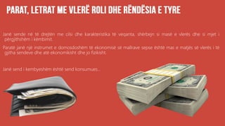 Janë sende në të drejtën me cilsi dhe karakteristika të veqanta, shërbejn si masë e vlerës dhe si mjet i
përgjithshëm i këmbimit.
Paratë janë një instrumet e domosdoshëm të ekonomisë së mallrave sepse është mas e matjës së vlerës i të
gjitha sendeve dhe atë ekonomikisht dhe jo fizikisht.
Janë send i kembyeshëm është send konsumues...
 