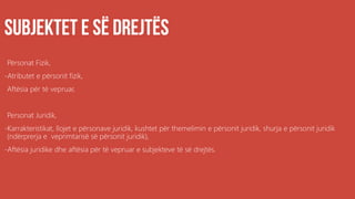 .
Përsonat Fizik,
-Atributet e përsonit fizik,
Aftësia për të vepruar,
Personat Juridik,
-Karrakteristikat, llojet e përsonave juridik, kushtet për themelimin e përsonit juridik, shurja e përsonit juridik
(ndërprerja e veprimtarisë së përsonit juridik),
-Aftësia juridike dhe aftësia për të vepruar e subjekteve të së drejtës.
 