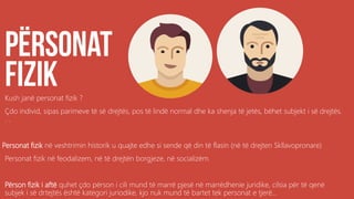 Kush janë personat fizik ?
Çdo individ, sipas parimeve të së drejtës, pos të lindë normal dhe ka shenja të jetës, bëhet subjekt i së drejtës.
. .
Personat fizik në veshtrimin historik u quajte edhe si sende që din të flasin (në të drejten Skllavopronare)
Personat fizik në feodalizem, në të drejtën borgjeze, në socializëm.
Përson fizik i aftë quhet çdo përson i cili mund të marrë pjesë në marrëdhenie juridike, cilsia për të qenë
subjek i së drtejtës është kategori juriodike, kjo nuk mund të bartet tek personat e tjerë...
 