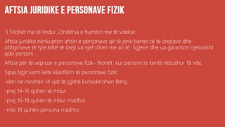 1) Fitohet me të lindur ,2)ndërsa e humbin me të vdekur.
Aftsia juridike nënkupton aftsin e përsonave që të jenë bartës të të drejtave dhe
obligimeve të tyre,këtë të drejt ua njef shteti me an të ligjeve dhe ua garanton njekosisht
qdo personi.
Aftsia për të vepruar e personave fizik- fitonët kur personi te kentë mbushur 18 vite,
Sipas ligjit kemi këte klasifikim të personave fizik;
-deri në moshën 14 vjet të gjithë konsiderohen fëmij.
-prej 14-16 quhën të mitur.
-prej 16-18 quhën të mitur madhor.
-mbi 18 quhën persona madhor.
 