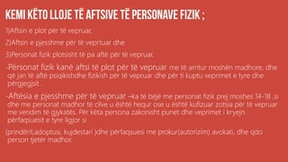 1)Aftsin e plot për të vepruar,
2)Aftsin e pjesshme për të veprtuar dhe
3)Personat fizik plotsisht të pa aftë për të vepruar.
-Përsonat fizik kanë aftsi të plot për të vepruar me të arritur moshën madhore, dhe
që jan të aftë psiqikishdhe fizikish për të vepruar dhe për ti kuptu veprimet e tyre dhe
përgjegjsit .
-Aftësia e pjesshme për të vepruar –ka të bëjë me personat fizik prej moshes 14-18 ,si
dhe me personat madhor të cilve u është hequr ose u është kufizuar zotsia për të vepruar
me vendim të gjykatës. Për këta persona zakonisht punet dhe veprimet i kryejn
përfaqsuesit e tyre ligjor si
(prindërit,adoptusi, kujdestari )dhe përfaqsuesi me prokur(autorizim) avokati, dhe qdo
person tjetër madhor.
 