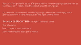 Personat fizik plotsisht të pa aftë për të vepruar – Në kët grup hyjë personat fizik që
kan ma pak se 14 vjet dhe të gjith personat që jan të sëmur psiqik.
Kjo kategori e personave nuk mund të kryj as nje funksion dhe mardhanje juridike
,prandaj ata duhet të kenë përfaqsuesit e tyre ligjor apo me prokur.
SHUARJA E PERSONIT FIZIK si subjekt i së drejtës bëhet;
1)kur ata vdesin,
2)me humbjen e zotsis së veprimit ,
3)dhe me humbjen e zotsis për të vepruar.
 
