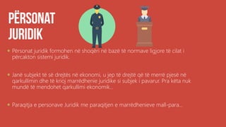  Përsonat juridik formohen në shoqëri në bazë të normave ligjore të cilat i
përcakton sistemi juridik.
 Janë subjekt të së drejtës në ekonomi, u jep të drejtë që të merrë pjesë në
qarkullimin dhe të krioj marrëdhenie juridike si subjek i pavarur. Pra këta nuk
mundë të mendohet qarkullimi ekonomik...
 Paraqitja e personave Juridik me paraqitjen e marrëdhenieve mall-para...
 