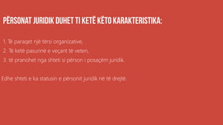 1. Të paraqet një tërsi organizative,
2. Të ketë pasurinë e veçant të veten,
3. të pranohet nga shteti si përson i posaçëm juridik.
Edhe shteti e ka statusin e përsonit juridik në të drejtë.
 
