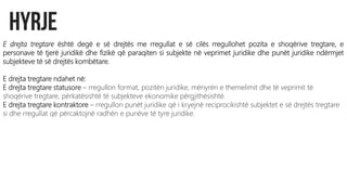 E drejta tregtare është degë e së drejtës me rregullat e së cilës rregullohet pozita e shoqërive tregtare, e
personave të tjerë juridikë dhe fizikë që paraqiten si subjekte në veprimet juridike dhe punët juridike ndërmjet
subjekteve të së drejtës kombëtare.
E drejta tregtare ndahet në:
E drejta tregtare statusore – rregullon format, pozitën juridike, mënyrën e themelimit dhe të veprimit të
shoqërive tregtare, përkatësishtë të subjekteve ekonomike përgjithësishtë.
E drejta tregtare kontraktore – rregullon punët juridike që i kryejnë reciprocikishtë subjektet e së drejtës tregtare
si dhe rregullat që përcaktojnë radhën e punëve të tyre juridike.
 