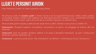 Sipas literatures juridike në shtete kapitaliste ndarja bëhet:
Në përsona juridik me karaktar publik si (Shteti, format e tije të organizimit-komunat, rrethet, entete publike,
universitetet, spitalet, shkollat, odat tregëtare ) etj. Keta kanë autorizimin shtetëror pra, i nënshtrohen kontrollit
të shtetit dhe mund ti kryen vetem ato punë që ua mundëson ligji apo me statutet e tyre.
Personat tjerë janë të natyrës juridike-private sepse kanë si qëllim interesin e tyre privat, ku ndahen në:
Korporacione -Shoqatat tregëtare, komanditore, komanditore në aksion, me përgjegjsi të kufizuar dhe ato
aksionare.
Institucionet -janë me karakter shoqëror, qëllimin e të cilave e përcakton themeluesi siç janë: ( Institucionet
shkencore, sportive, bemirsite ) etj.
Fondacionet -si persona juridik-privat- këto themelohen me dëshiren e themeluesve të tyre ( donatorve ).
 