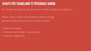 Kur kriohet një përson juridik dhe kur arrin aftësin juridike për të vepruar ?
Përsoni Juridik, kriohet në procedurë e parapar me ligjë.
Momenti vendimtarë për krijimin e përsonit juridik:
1. Sistemi i paraqitjës,
2. Sistemine lejimit (lejës - koncensionit)
3. Sistemin e regjistrimit.
 