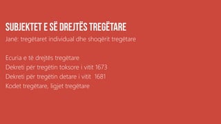 .
Janë: tregëtaret individual dhe shoqërit tregëtare
Ecuria e të drejtës tregëtare
Dekreti për tregëtin toksore i vitit 1673
Dekreti për tregëtin detare i vitit 1681
Kodet tregëtare, ligjet tregëtare
 