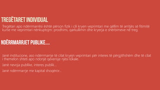 Tregëtari apo ndërrmarrësi është përson fizik i cili kryen veprimtari me qëllim të arritjës së fitimitë
kurse me veprimtari nënkuptojm: prodhimi, qarkullimin dhe kryerja e shërbimeve në treg.
Janë institucione, aso ndërrmarrje të cilat kryejn veprimtari për interes të përgjithshëm dhe të cilat
i themelon shteti apo ndonjë qeverisje njësi lokale.
Janë nevoja publike, interes publik...
Janë ndërrmarrje me kapital shoqëror...
 