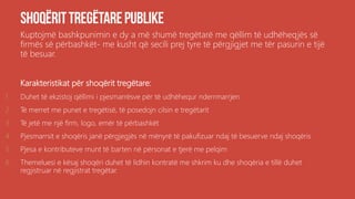 Kuptojmë bashkpunimin e dy a më shumë tregëtarë me qëllim të udhëheqjës së
firmës së përbashkët- me kusht që secili prej tyre të përgjigjet me tër pasurin e tijë
të besuar.
Karakteristikat për shoqërit tregëtare:
1. Duhet të ekzistoj qëllimi i pjesmarrësve për të udhëhequr nderrmarrjen
2. Të merret me punet e tregëtisë, të posedojn cilsin e tregëtarit
3. Të jetë me një firm, logo, emër të përbashkët
4. Pjesmarrsit e shoqëris janë përgjegjës në mënyrë të pakufizuar ndaj të besuerve ndaj shoqëris
5. Pjesa e kontributeve munt të barten në përsonat e tjerë me pelqim
6. Themeluesi e kësaj shoqëri duhet të lidhin kontratë me shkrim ku dhe shoqëria e tillë duhet
regjistruar në regjistrat tregëtar.
 