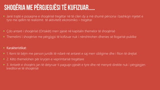  Janë trajtë e posaqme e shoqërisë tregëtar në të cilen dy a më shumë përsona i bashkojn mjetet e
tyre me qellim të realizimit të aktivitetit ekonomiko – tregëtar
 Çdo antarë i shoqërisë (Ortakët) merr pjesë në kapitalin themelor të shoqërisë
 Themelimi i shoqërive me përgjigjsi të kofizuar nuk i nënshtrohen dhenies së llogarisë publike
 Karakteristikat:
 1. Kemi të bëjm me person juridik të ndarë në antaret e saj merr obligime dhe i fiton të drejtat
 2. Këto themelohen për kryrjen e veprimtarisë tregëtare
 3. Antarët e shoqëris jan të detyruar ti paguajn pjesët e tyre dhe në menyrë direkte nuk i përgjegjen
kreditorve të shoqërisë
 