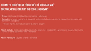 .
Drejtori është organë i obliguëshëm i shoqërisë –udhëheqës
Kuvendi është organ i pronarve të shoqërisë ky themelohet vetem nëse është paraparë me kontratën mbi
themelimin e shoqërisë
Vendos me ¾ e shumicës së votave të antarve prezent
Këshilli drejtuës –është organ i obligueshëm dhe organi më i rëndësishëm i qeverisjes në shoqëri, nëse nuk ka
Kuvend ky bëhet organi më i lartë i shoqërisë
Këshilli mbikëqyrës i zgjedh kuvendi i shoqërisë
 