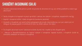  Shoqëria aksionare është përson juridik në pronësi të aksioneve të saj, por është juridikisht e ndarë nga
aksionaret
 Secila shoqatë e ka kapitalin kryesor që është i caktuar me statutin r shoqërisë, respektivisht me ligj
 Kapitali i shoqërisë është i ndarë në pjesë të barabarta (aksione)
 Anatarët e shoqërisë nuk kanë kurfarë përgjegjsie përsonale ndaj kreditorve, por por vetem jam të
obliguar të paguaj pjesën e kontributit të tyre, siç është caktuar me statut
 Te shoqërit aksionare numri i aksionarve është shumë më i madhë se tek shoqërit tjera
 Mënyra e themelimitdoemos të nxjerrin statutin e shoqërisë, kapitali kryesor i shoqërisë duhet të
shenohet saktësisht në statutin e shoqërisë
 