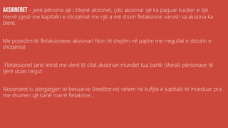 .
– janë përsona që i blejnë aksionet, çdo aksionar që ka paguar kuoten e tijë
merrë pjesë me kapitalin e shoqërisë me një a më shum fletaksione varsish sa aksiona ka
blerë.
Me posedim të fletaksioneve aksionari fiton të drejtën në pajtim me rregullat e ststutin e
shoqërisë
Fletaksionet janë letrat me vlerë të cilat aksionari mundet tua bartë (shesë) përsonave të
tjerë sipas tregut
Aksionaret iu përgjegjen të besuarve (kreditorve) vetem në kufijtë e kapitalit të investuar pra
me shumen që kanë marrë fletaksine...
 
