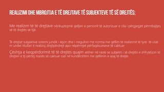 Me realizim të të drejtave nënkuptojmë sjelljen e personit të autorizuar e cila i përgjegjet përmbajtjes
së të drejtës së tijë.
Të drejtat subjektive sistemi juridik i lejon dhe i rregullon me norma me qëllim të realizimit të tyre të cilat
m undet titullari ti realizoj drejtpërdrejt apo nëpërmjet përfaqësueseve të caktuar
Çështja e keqpërdorimit të të drejtës quajm atëher në raste se subjekti i së drejtës e shfrytëzon të
drejten e tij përtej masës së caktuar ose në kundërshtim me qëllimin e asaj të drejte.
 