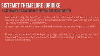 .
I. Karakteristik e këtij sitemi është roli i madh i të drejtës zakonore dhe i dokeve si burimi i së
drejtës të cilat kryesisht interpretohen në aktëvendimet kryesore gjyqësore, që janë burim
i së drejtës dhe e drejta e precedenteve.
II. Ky sitsem aplikohet në: Britania e Madhe, SHBA dhe vendet tjera ku Anglia ka pas ndikim
III. Sistemi kontinental- karakteristikë kryesore e këtijë sistemi është se bazohen në burimet e
shkruara deh në mesin e tyre vendin më të rendesishem e zën ligji si akti themelor i
përgjithshëm i së drejtës.
 