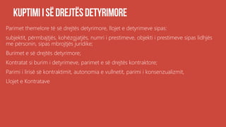 Parimet themelore të së drejtës detyrimore, llojet e detyrimeve sipas:
subjektit, përmbajtjës, kohëzgjatjës, numri i prestimeve, objekti i prestimeve sipas lidhjës
me përsonin, sipas mbrojtjës juridike;
Burimet e së drejtës detyrimore;
Kontratat si burim i detyrimeve, parimet e së drejtës kontraktore;
Parimi i lirisë së kontraktimit, autonomia e vullnetit, parimi i konsenzualizmit,
Llojet e Kontratave
 